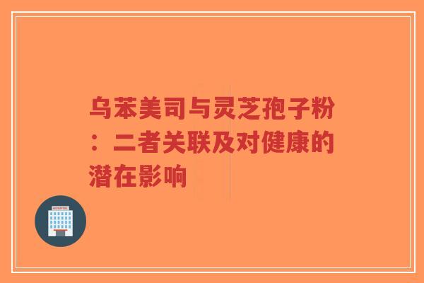 乌苯美司与灵芝孢子粉:二者关联及对健康的潜在影响 乌苯美司与灵芝孢子粉:二者关联及对健康的潜在影响