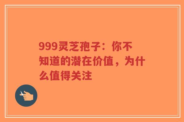 999灵芝孢子：你不知道的潜在价值，为什么值得关注