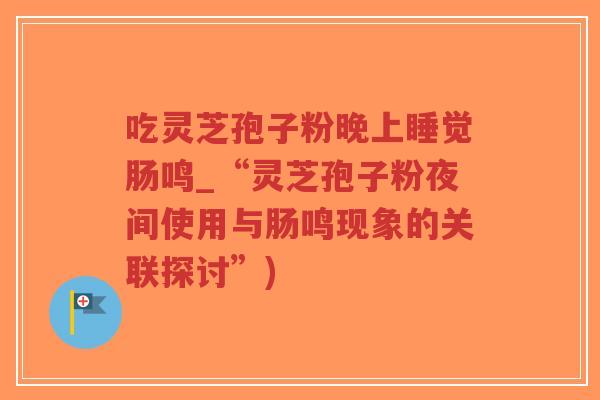 吃灵芝孢子粉晚上睡觉肠鸣_“灵芝孢子粉夜间使用与肠鸣现象的关联探讨”) 吃灵芝孢子粉晚上睡觉肠鸣_“灵芝孢子粉夜间使用与肠鸣现象的关联探讨”)