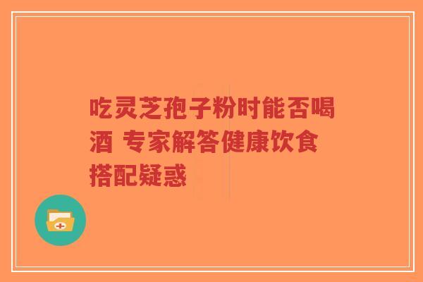 吃灵芝孢子粉时能否喝酒 专家解答健康饮食搭配疑惑