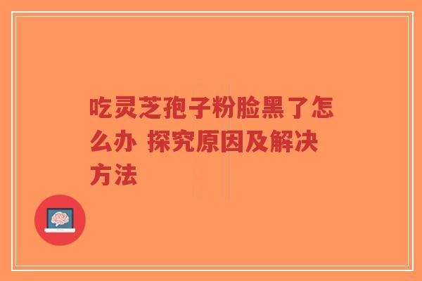 吃灵芝孢子粉脸黑了怎么办 探究原因及解决方法 吃灵芝孢子粉脸黑了怎么办 探究原因及解决方法