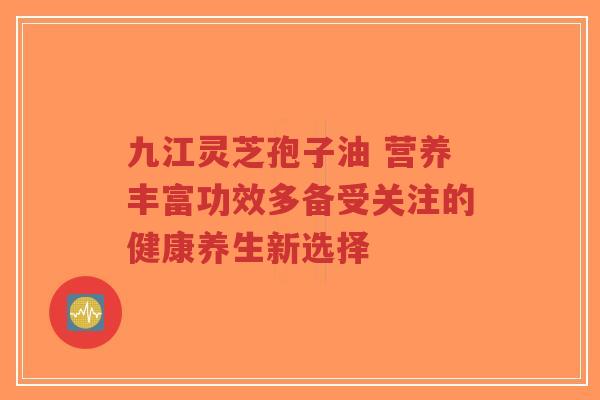九江灵芝孢子油 营养丰富功效多备受关注的健康养生新选择 九江灵芝孢子油 营养丰富功效多备受关注的健康养生新选择