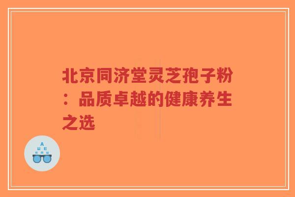 北京同济堂灵芝孢子粉:品质卓越的健康养生之选 北京同济堂灵芝孢子粉:品质卓越的健康养生之选