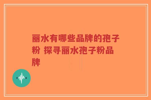 丽水有哪些品牌的孢子粉 探寻丽水孢子粉品牌 丽水有哪些品牌的孢子粉 探寻丽水孢子粉品牌
