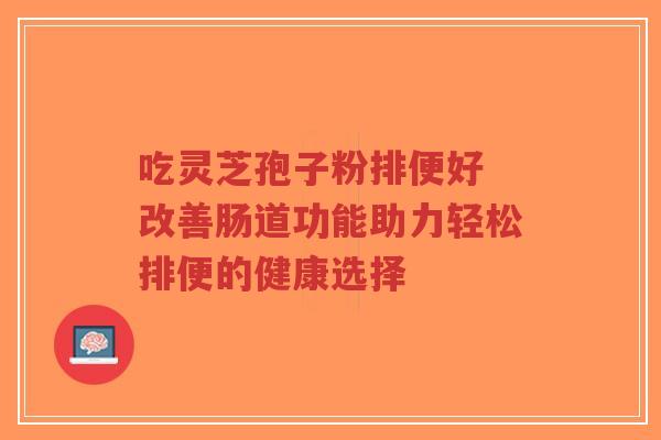 吃灵芝孢子粉排便好 改善肠道功能助力轻松排便的健康选择