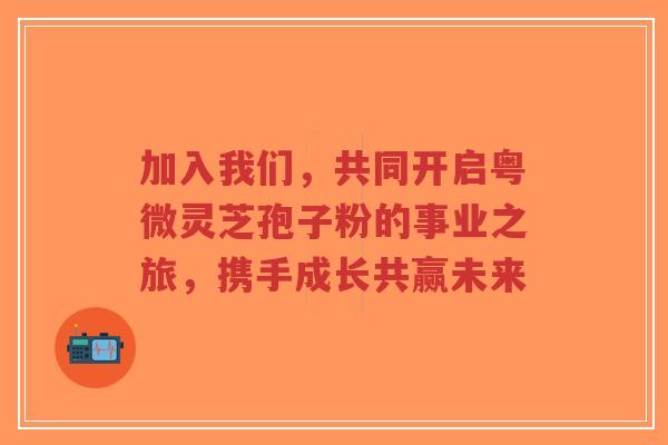 加入我们，共同开启粤微灵芝孢子粉的事业之旅，携手成长共赢未来