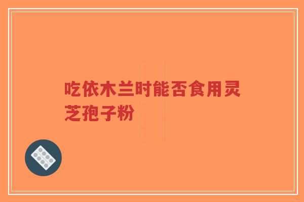 吃依木兰时能否食用灵芝孢子粉