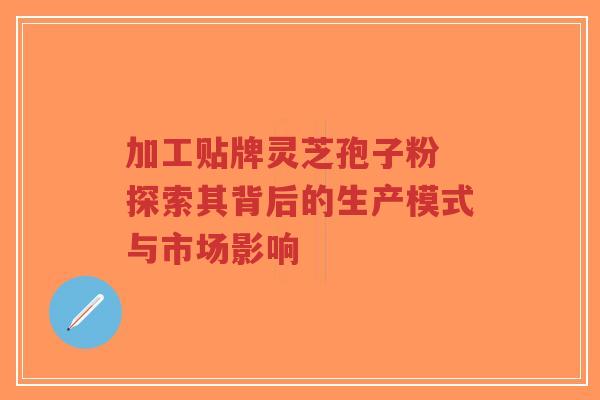 加工贴牌灵芝孢子粉 探索其背后的生产模式与市场影响