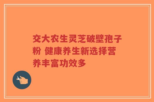 交大农生灵芝破壁孢子粉 健康养生新选择营养丰富功效多