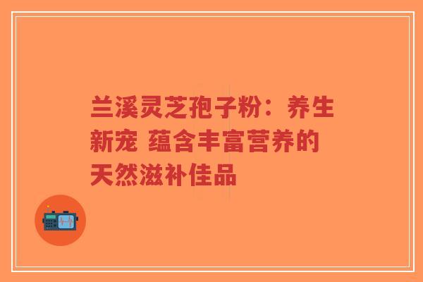 兰溪灵芝孢子粉:养生新宠 蕴含丰富营养的天然滋补佳品 兰溪灵芝孢子粉:养生新宠 蕴含丰富营养的天然滋补佳品