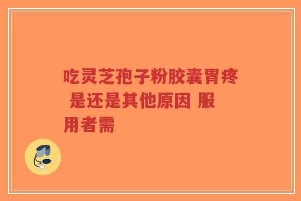 吃灵芝孢子粉胶囊胃疼 是还是其他原因 服用者需