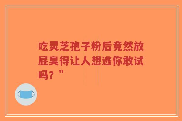 吃灵芝孢子粉后竟然放屁臭得让人想逃你敢试吗?” 吃灵芝孢子粉后竟然放屁臭得让人想逃你敢试吗?”