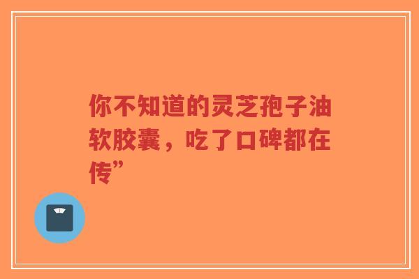 你不知道的灵芝孢子油软胶囊，吃了口碑都在传”