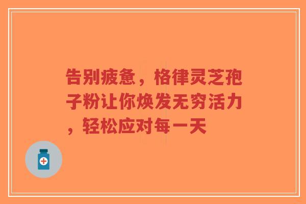 告别疲惫,格律灵芝孢子粉让你焕发无穷活力,轻松应对每一天 告别疲惫,格律灵芝孢子粉让你焕发无穷活力,轻松应对每一天