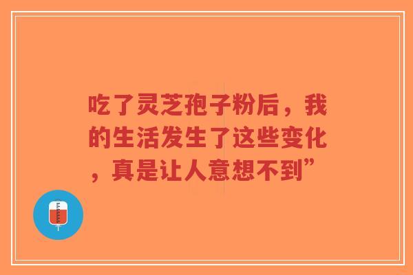 吃了灵芝孢子粉后，我的生活发生了这些变化，真是让人意想不到”