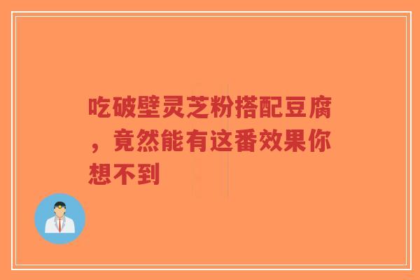 吃破壁灵芝粉搭配豆腐，竟然能有这番效果你想不到