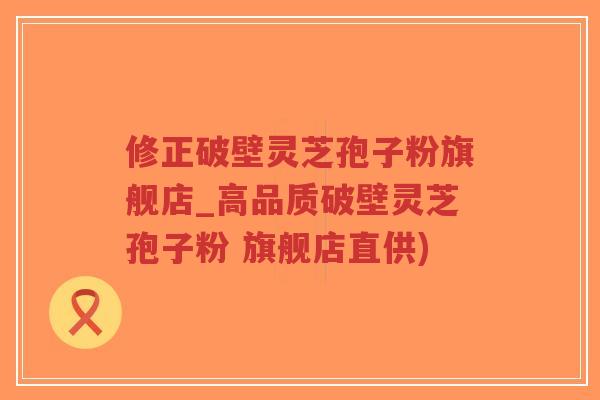 修正破壁灵芝孢子粉旗舰店_高品质破壁灵芝孢子粉 旗舰店直供)