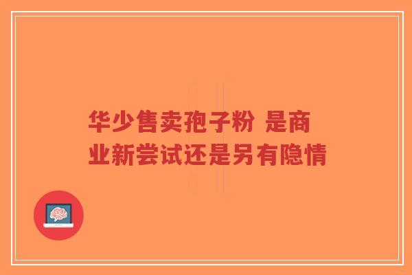 华少售卖孢子粉 是商业新尝试还是另有隐情 华少售卖孢子粉 是商业新尝试还是另有隐情