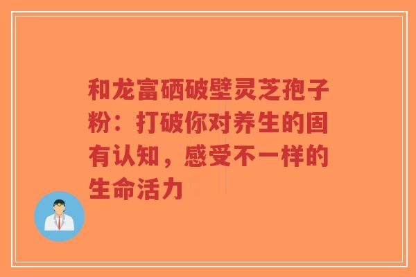 和龙富硒破壁灵芝孢子粉：打破你对养生的固有认知，感受不一样的生命活力