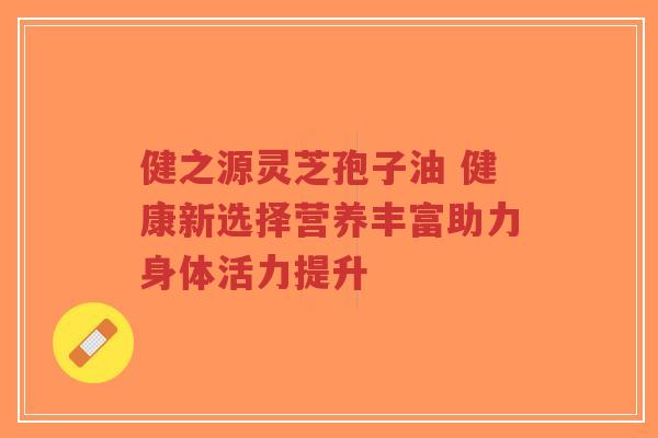 健之源灵芝孢子油 健康新选择营养丰富助力身体活力提升 健之源灵芝孢子油 健康新选择营养丰富助力身体活力提升