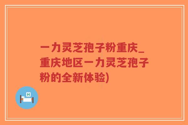 一力灵芝孢子粉重庆_重庆地区一力灵芝孢子粉的全新体验) 一力灵芝孢子粉重庆_重庆地区一力灵芝孢子粉的全新体验)