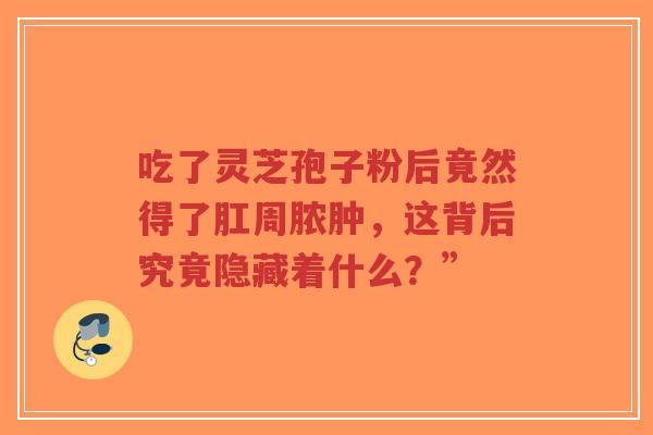 吃了灵芝孢子粉后竟然得了肛周脓肿,这背后究竟隐藏着什么?” 吃了灵芝孢子粉后竟然得了肛周脓肿,这背后究竟隐藏着什么?”