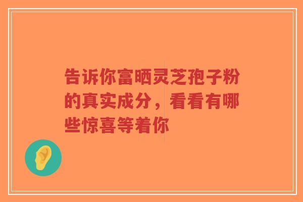 告诉你富晒灵芝孢子粉的真实成分，看看有哪些惊喜等着你