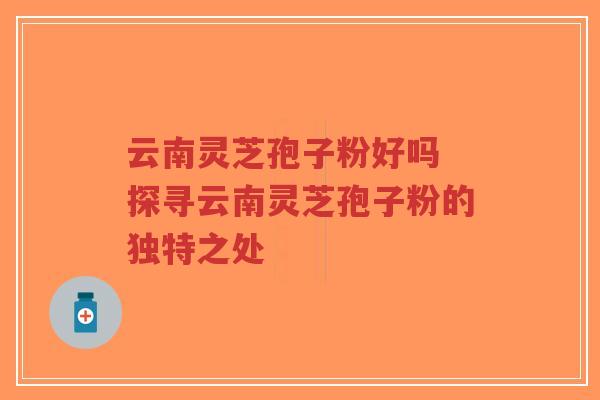 云南灵芝孢子粉好吗 探寻云南灵芝孢子粉的独特之处