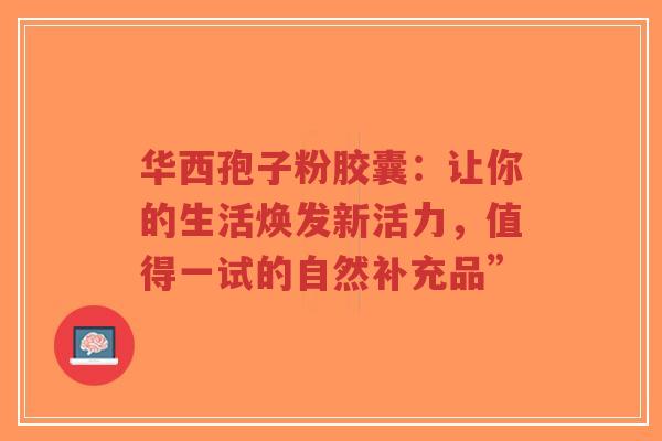 华西孢子粉胶囊：让你的生活焕发新活力，值得一试的自然补充品”