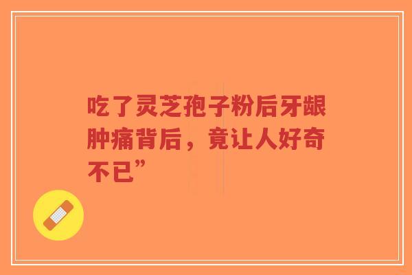 吃了灵芝孢子粉后牙龈肿痛背后，竟让人好奇不已”