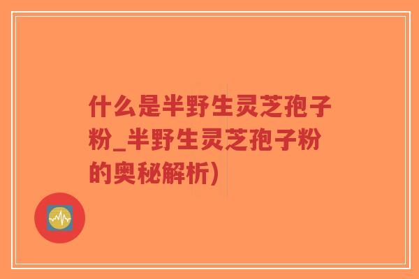 什么是半野生灵芝孢子粉_半野生灵芝孢子粉的奥秘解析)