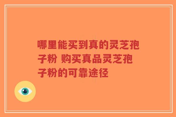 哪里能买到真的灵芝孢子粉 购买真品灵芝孢子粉的可靠途径