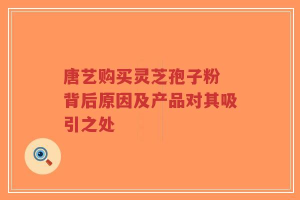 唐艺购买灵芝孢子粉 背后原因及产品对其吸引之处