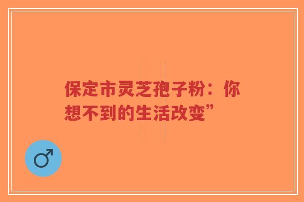 保定市灵芝孢子粉:你想不到的生活改变” 保定市灵芝孢子粉:你想不到的生活改变”