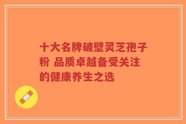 十大名牌破壁灵芝孢子粉 品质卓越备受关注的健康养生之选