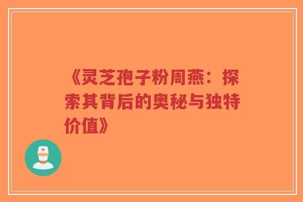 《灵芝孢子粉周燕：探索其背后的奥秘与独特价值》