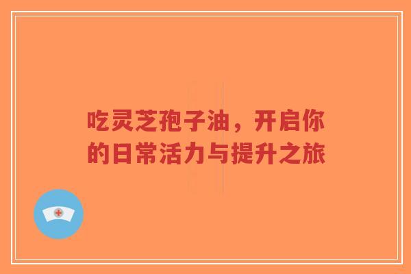 吃灵芝孢子油，开启你的日常活力与提升之旅