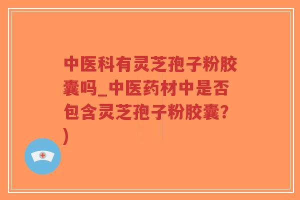 中医科有灵芝孢子粉胶囊吗_中医药材中是否包含灵芝孢子粉胶囊？)