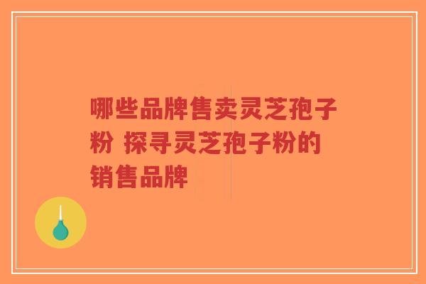 哪些品牌售卖灵芝孢子粉 探寻灵芝孢子粉的销售品牌