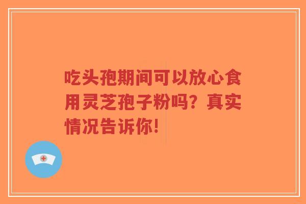 吃头孢期间可以放心食用灵芝孢子粉吗？真实情况告诉你!
