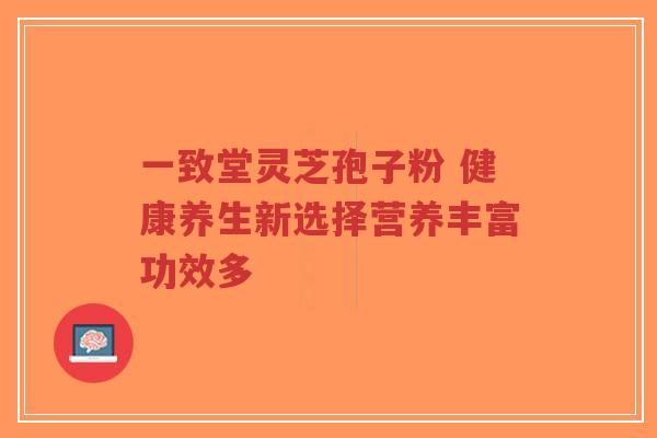 一致堂灵芝孢子粉 健康养生新选择营养丰富功效多 一致堂灵芝孢子粉 健康养生新选择营养丰富功效多