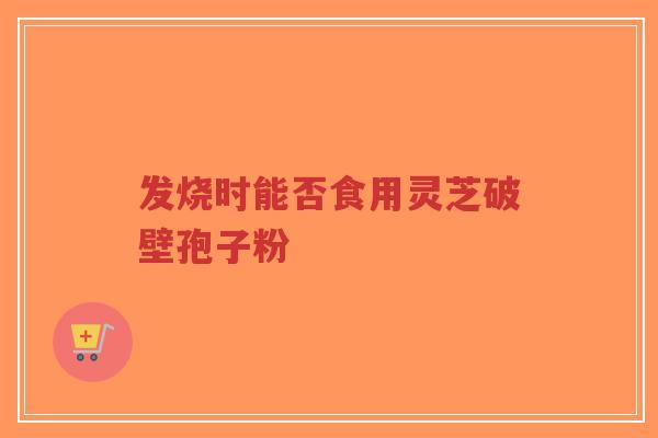 发烧时能否食用灵芝破壁孢子粉