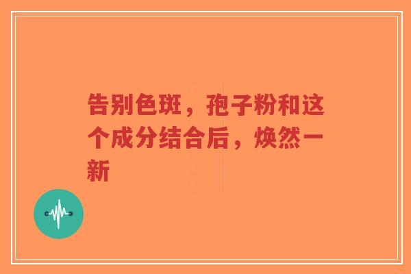 告别色斑，孢子粉和这个成分结合后，焕然一新