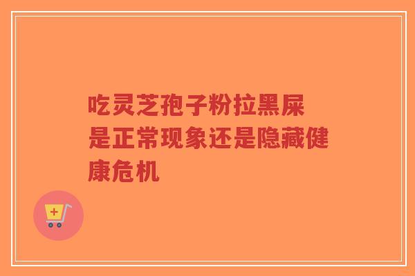 吃灵芝孢子粉拉黑屎 是正常现象还是隐藏健康危机