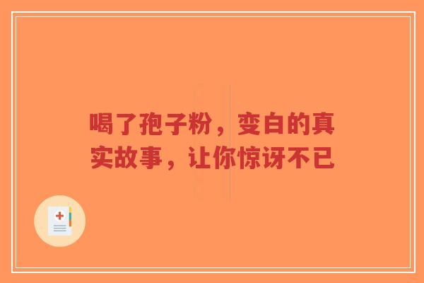 喝了孢子粉，变白的真实故事，让你惊讶不已