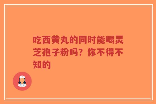 吃西黄丸的同时能喝灵芝孢子粉吗？你不得不知的