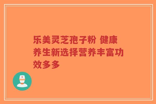 乐美灵芝孢子粉 健康养生新选择营养丰富功效多多 乐美灵芝孢子粉 健康养生新选择营养丰富功效多多