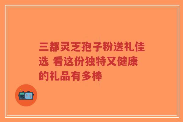三都灵芝孢子粉送礼佳选 看这份独特又健康的礼品有多棒