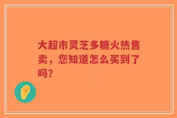大超市灵芝多糖火热售卖，您知道怎么买到了吗？
