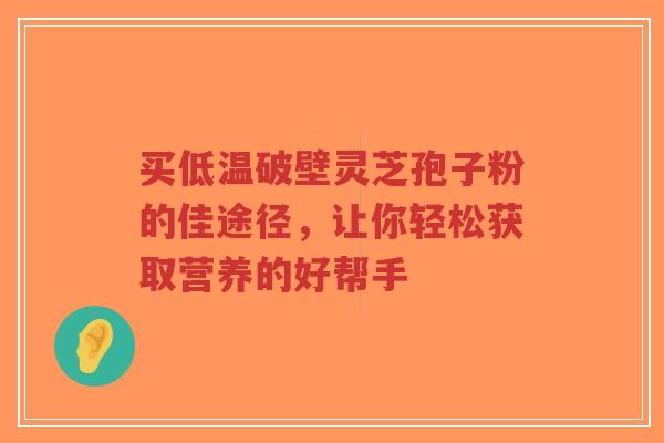 买低温破壁灵芝孢子粉的佳途径，让你轻松获取营养的好帮手